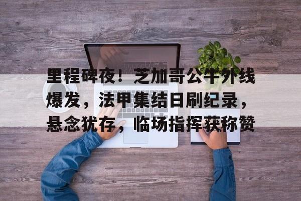 kaiyun-关于里程碑夜！芝加哥公牛外线爆发，法甲集结日刷纪录，悬念犹存，临场指挥获称赞的信息